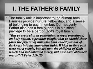 I. THE FATHER’S FAMILYThe family unit is important to the human race. Families provide nurture, fellowship, and a sense of belonging to each member. Our heavenly Father also has a family, and it is a distinct privilege to be a part of God’s royal family.“But ye are a chosen generation, a royal priesthood, an holy nation, a peculiar people; that ye should shewforth the praises of him who hath called you out of darkness into his marvelous light: Which in time past were not a people, but are now the children of God: which had not obtained mercy, but now have obtained mercy” (I Peter 2:9-10).