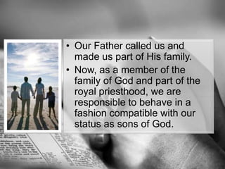 Our Father called us and made us part of His family.Now, as a member of the family of God and part of the royal priesthood, we are responsible to behave in a fashion compatible with our status as sons of God.