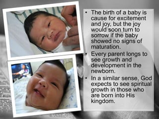 The birth of a baby is cause for excitement and joy, but the joy would soon turn to sorrow if the baby showed no signs of maturation.Every parent longs to see growth and development in the newborn. In a similar sense, God expects to see spiritual growth in those who are born into His kingdom.