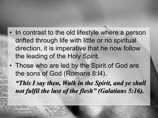 In contrast to the old lifestyle where a person drifted through life with little or no spiritual direction, it is imperative that he now follow the leading of the Holy Spirit. Those who are led by the Spirit of God are the sons of God (Romans 8:l4).“This I say then, Walk in the Spirit, and ye shall not fulfilthe lust of the flesh” (Galatians 5:16).