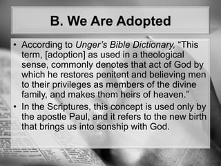 B. We Are AdoptedAccording to Unger’s Bible Dictionary, “This term, [adoption] as used in a theological sense, commonly denotes that act of God by which he restores penitent and believing men to their privileges as members of the divine family, and makes them heirs of heaven.” In the Scriptures, this concept is used only by the apostle Paul, and it refers to the new birth that brings us into sonship with God.