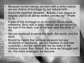 Because human beings are born with a sinful nature, we are victims of bondage by our natural birth.David the psalmist declared, “Behold, I was shapen in iniquity; and in sin did my mother conceive me” (Psalm 51:5). It was of this bondage to sin to which David made reference. Born with a sinful nature, we are bound by the lust of the flesh, lust of the eye, and the pride of life. We are enslaved to serve the flesh, the world, and the devil.Bound by habits that promise pleasure but pay dividends of heartache, we are helpless to extricate ourselves. Like the rabbit with the tar baby in the children’s book Brer Rabbit, the more we struggle with sin, the more entangled we become.