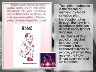 The spirit of adoption is the rescue of mankind by God’s salvation plan.His adoption of us through the new-birth experience releases us from every type of bondage. The chains of drug addiction, alcohol, tobacco, and immorality have ensnared millions of people, yet when they receive the Holy Ghost every bond of sin is broken.