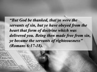 “But God be thanked, that ye were the servants of sin, but ye have obeyed from the heart that form of doctrine which was delivered you. Being then made free from sin, ye became the servants of righteousness” (Romans 6:17-18).