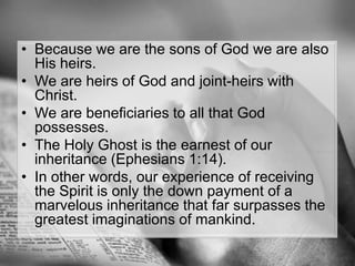 Because we are the sons of God we are also His heirs. We are heirs of God and joint-heirs with Christ. We are beneficiaries to all that God possesses. The Holy Ghost is the earnest of our inheritance (Ephesians 1:14). In other words, our experience of receiving the Spirit is only the down payment of a marvelous inheritance that far surpasses the greatest imaginations of mankind.