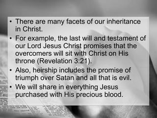 There are many facets of our inheritance in Christ. For example, the last will and testament of our Lord Jesus Christ promises that the overcomers will sit with Christ on His throne (Revelation 3:21). Also, heirship includes the promise of triumph over Satan and all that is evil. We will share in everything Jesus purchased with His precious blood.