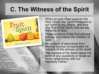C. The Witness of the SpiritWhen an individual receives the Holy Ghost, the Spirit witnesses to our spirit by joy, peace, and love (the fruit of the Spirit) that we are the sons of God. These portions of the fruit witness that we are indeed the children of God. No amount of assurance from another source compensates for the lack of the witness of the Spirit.The witness of the Spirit clears the mind of any questions or doubt as to our relationship with our heavenly Father.