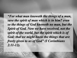 “For what man knoweththe things of a man, save the spirit of man which is in him? even so the things of God knoweth no man, but the Spirit of God. Now we have received, not the spirit of the world, but the spirit which is of God; that we might know the things that are freely given to us of God” (I Corinthians 2:11-12).