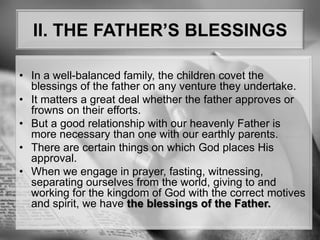 II. THE FATHER’S BLESSINGSIn a well-balanced family, the children covet the blessings of the father on any venture they undertake.It matters a great deal whether the father approves or frowns on their efforts. But a good relationship with our heavenly Father is more necessary than one with our earthly parents.There are certain things on which God places His approval. When we engage in prayer, fasting, witnessing, separating ourselves from the world, giving to and working for the kingdom of God with the correct motives and spirit, we have the blessings of the Father.