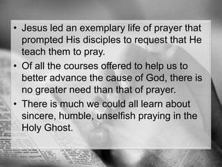 Jesus led an exemplary life of prayer that prompted His disciples to request that He teach them to pray. Of all the courses offered to help us to better advance the cause of God, there is no greater need than that of prayer.There is much we could all learn about sincere, humble, unselfish praying in the Holy Ghost.