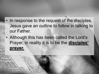 In response to the request of the disciples, Jesus gave an outline to follow in talking to our Father.Although this has been called the Lord’s Prayer, in reality it is to be the disciples’ prayer.