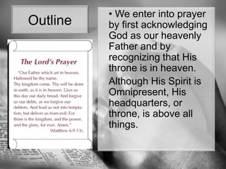 Outline	• We enter into prayer by first acknowledging  God as our heavenly Father and by recognizing that His throne is in heaven. Although His Spirit is Omnipresent, His headquarters, or throne, is above all things.