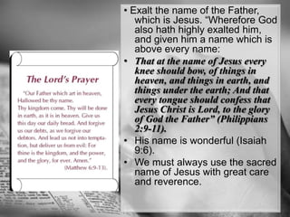 • Exalt the name of the Father, which is Jesus. “Wherefore God also hath highly exalted him, and given him a name which is above every name: That at the name of Jesus every knee should bow, of things in heaven, and things in earth, and things under the earth; And that every tongue should confess that Jesus Christ is Lord, to the glory of God the Father” (Philippians 2:9-11). His name is wonderful (Isaiah 9:6). We must always use the sacred name of Jesus with great care and reverence.