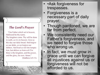 •Ask forgiveness for trespasses. Forgiveness is a necessary part of daily prayer.Though pardoned, we are far from perfect. We consistently need our Father’s forgiveness, and we need to forgive those who wrong us. In fact, we must grow in grace until we can forgive all injustices against us or forgiveness will not be afforded to us.