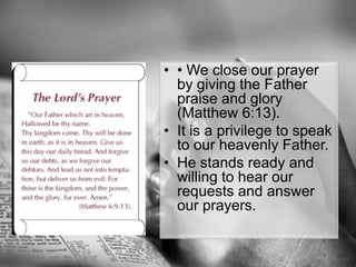 • We close our prayer by giving the Father praise and glory (Matthew 6:13).It is a privilege to speak to our heavenly Father.He stands ready and willing to hear our requests and answer our prayers.