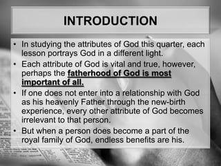 INTRODUCTIONIn studying the attributes of God this quarter, each lesson portrays God in a different light. Each attribute of God is vital and true, however, perhaps the fatherhood of God is most important of all. If one does not enter into a relationship with God as his heavenly Father through the new-birth experience, every other attribute of God becomes irrelevant to that person. But when a person does become a part of the royal family of God, endless benefits are his.
