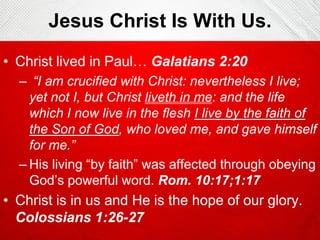 Jesus Christ Is With Us.
• Christ lived in Paul… Galatians 2:20
– “I am crucified with Christ: nevertheless I live;
yet not I, but Christ liveth in me: and the life
which I now live in the flesh I live by the faith of
the Son of God, who loved me, and gave himself
for me.”
– His living “by faith” was affected through obeying
God’s powerful word. Rom. 10:17;1:17

• Christ is in us and He is the hope of our glory.
Colossians 1:26-27

 