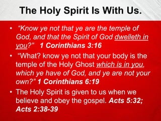 The Holy Spirit Is With Us.
• “Know ye not that ye are the temple of
God, and that the Spirit of God dwelleth in
you?” 1 Corinthians 3:16
• “What? know ye not that your body is the
temple of the Holy Ghost which is in you,
which ye have of God, and ye are not your
own?” 1 Corinthians 6:19
• The Holy Spirit is given to us when we
believe and obey the gospel. Acts 5:32;
Acts 2:38-39

 