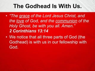 The Godhead Is With Us.
• “The grace of the Lord Jesus Christ, and
the love of God, and the communion of the
Holy Ghost, be with you all. Amen.”
2 Corinthians 13:14
• We notice that all three parts of God (the
Godhead) is with us in our fellowship with
God.

 