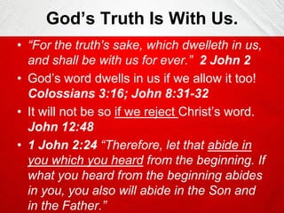 God’s Truth Is With Us.
• “For the truth's sake, which dwelleth in us,
and shall be with us for ever.” 2 John 2
• God’s word dwells in us if we allow it too!
Colossians 3:16; John 8:31-32
• It will not be so if we reject Christ’s word.
John 12:48
• 1 John 2:24 “Therefore, let that abide in
you which you heard from the beginning. If
what you heard from the beginning abides
in you, you also will abide in the Son and
in the Father.”

 