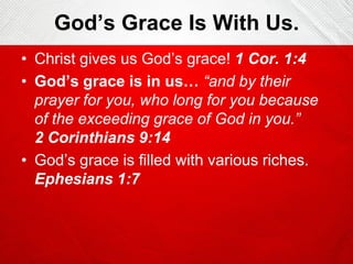 God’s Grace Is With Us.
• Christ gives us God’s grace! 1 Cor. 1:4
• God’s grace is in us… “and by their
prayer for you, who long for you because
of the exceeding grace of God in you.”
2 Corinthians 9:14
• God’s grace is filled with various riches.
Ephesians 1:7

 