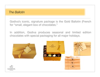 The Ballotin

Godiva’s iconic, signature package is the Gold Ballotin (French
for “small, elegant box of chocolates.”

In addition, Godiva produces seasonal and limited edition
chocolates with special packaging for all major holidays.
 