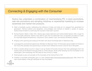 Connecting & Engaging with the Consumer

  Godiva has undertaken a combination of merchandising PR, in-store promotions,
  web site promotions and sampling initiatives or experiential marketing to increase
  awareness and market new products.
  • Held a charitable auction celebrating the inﬂuence of taste and style as it is passed from generation to
     generation. Pairing mothers and daughters, and protégés and mentors to beneﬁt a variety of causes,
     Godiva looks forward to continuing the success of last year’s auction.

  • During Fashion Week in New York, Godiva gave sleep deprived and malnourished fashion folk a sugar ﬁx
     with chocolate deliveries. Editors were able to pick from an elaborate menu of goodies and place an order
     for chocolate dipped strawberries, macaroons, berry dessert cups, and banana strawberry kabobs.

  • Ringing of the opening and closing of the New York Stock Exchange bell on Valentine’s Day.
  • Leveraged the promotional opportunity afforded by Miramax Films' hit Chocolat, giving holders of tickets to
     the movie free samples and sponsoring a contest which offered the winner a trip for two to Brussels.

  • Hired a double decker bus for 5 days to act as Godiva Chocoiste Convoy that took passengers from the
     Godiva store at the World Financial Center to Times Square, all the while handing out the chocolates to the
     passengers. Sent samplings and VIP pass for the convoy to media.
  • Hired people to give out samples of the chocolate at the Central Park in NY
  • Created a chocolate personality quiz in a new website http://www.areyouachocoiste.com/ after which the
     user could redeem a free gift certiﬁcate for free chocolates.
 