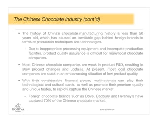 The Chinese Chocolate Industry (cont’d)

 • The history of China’s chocolate manufacturing history is less than 50
   years old, which has caused an inevitable gap behind foreign brands in
   terms of production techniques and technologies.
    - Due to inappropriate processing equipment and incomplete production
      facilities, product quality assurance is difﬁcult for many local chocolate
      companies.
 • Most Chinese chocolate companies are weak in product R&D, resulting in
   slow product changes and updates. At present, most local chocolate
   companies are stuck in an embarrassing situation of low product quality.
 • With their considerable ﬁnancial power, multinationals can play their
   technological and cultural cards, as well as promote their premium quality
   and unique tastes, to rapidly capture the Chinese market.
    - Foreign chocolate brands such as Dove, Cadbury and Hershey’s have
      captured 70% of the Chinese chocolate market.

                                                    Source: economist.com
 