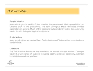 Cultural Tidbits


 People Identity
 Many ethnic groups exist in China; however, the pre-eminent ethnic group is the Han
 Chinese (92% of the population). The term Zhonghua Minzu describes Chinese
 nationalism in general. Much of the traditional cultural identity within the community
 has to do with distinguishing the family name.


 Social Values
 Most social values are derived from Confucianism and Taoism with a combination of
 conservatism.


 Literature
 The Five Cardinal Points are the foundation for almost all major studies. Concepts
 covered a wide range of subjects including poetry, astrology, astronomy, calendar,
 constellations and many others.


                                                                             Source: en.wikipedia.org
                                                                               beijingmadeeasy.com
 