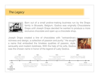 The Legacy


                              Born out of a small praline-making business run by the Draps
                              family in Brussels, Belgium, Godiva was originally Chocolaterie
                              Draps until Joseph Draps decided he wanted to produce a more
                              exclusive chocolate and open up a chocolate shop.

Joseph Draps created a line of chocolates with ”extraordinary
richness and design, a collection of passion and purity.” He sought
a name that embodied the timeless qualities of passion, style,
sensuality and modern boldness. With the help of his wife, Godiva
was the chosen name in honor of the legend of Lady Godiva.

                  1958:                             1967:                                1972:                                    2007:
           1st Boutique outside                 Campbell Soup               1st N. America boutique opened           Campbell sold Godiva to Yildiz
           Belgium was opened                 bought Godiva from                    in New York City.                Holding of Turkey for $850MM.
             in Paris, France.                  Draper Family.             Godiva became available in Japan.


  1926:                                 1966:                       1968:                                       1998:                           Today:
 Founded                  1/3 stake sold to Campbell Soup   Began producing in U.S.                       1st Godiva Store in         Godiva available in over 80
                           1st Boutique in North America     using Belgian recipes.                           Hong Kong               countries around the world.
                             opened in Philadelphia, PA.
 