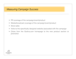 Measuring Campaign Success



 • PR coverage of the campaign/event/product
 • Media/broadcast coverage of the campaign/event/product
 • Store sales
 • Visits to the speciﬁcally designed website associated with the campaign
 • Clicks from the Godiva.com homepage to the new product section or
   promotion
 