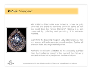 Future: Envisioned



                      We, at Godiva Chocolatier, want to be the curator for guilty
                      pleasures and share our miniature pieces of edible art with
                      the world. Like the Kaşıkçı Diamond*, Godiva is a gem
                      preserved by polishing and promoting it in unknown
                      markets.


                      Every time the beguiling image of Lady Godiva is seen, man
                      and woman will undergo an emotional reaction. Godiva will
                      erase all woes and brighten every smile.


                      Admirers will become addicted to the sensatory overload
                      from the indulgence occurring the moment they let go of
                      self-restraint and allow temptation to overtake them.



          *A precious 86-carat, pear-shaped diamond on exhibit at Topkapı Palace in Istanbul.
 