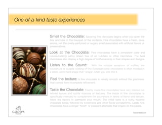 One-of-a-kind taste experiences


               Smell the Chocolate:          Savoring ﬁne chocolate begins when you open the
               box and take in the bouquet of the contents. Fine chocolates have a fresh, deep
               aroma, not the overly-perfumed or sugary smell associated with artiﬁcial ﬂavors or
               preservatives.

               Look at the Chocolate:              Fine chocolates have a consistent color and
               natural-looking satiny sheen free of air bubbles or other blemishes. The best
               chocolates also display a high degree of craftsmanship in their shapes and designs.

               Listen to the Sound:                With the notable exception of trufﬂes, the
               couverture or outside coating of ﬁne European-style chocolates is often molded in
               a sleek, semi-hard shape that "snaps" when you bite into it.

               Feel the texture: A ﬁne chocolate is velvety smooth without the graininess
               that comes from incomplete reﬁnement.

               Taste the Chocolate: Freshly made ﬁne chocolates have very intense but
               reﬁned ﬂavors and subtle nuances of textures. The inside of ﬁne chocolates is
               speciﬁcally intended to complement the couverture in terms of ﬂavor and texture.
               Allow the ﬂavors to permeate your mouth. The initial taste is a nutty, roasted
               chocolate ﬂavor, followed by sweetness and other ﬂavor components. Lastly, ﬁne
               chocolates have a longer "ﬁnish" or pleasant aftertaste that lingers on the palate.

                                                                                        Source: Godiva.com
 