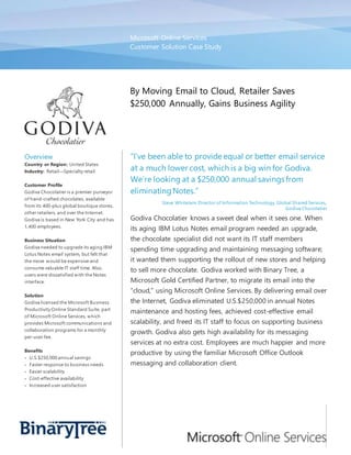 Microsoft Online Services
Customer Solution Case Study
By Moving Email to Cloud, Retailer Saves
$250,000 Annually, Gains Business Agility
Overview
Country or Region: United States
Industry: Retail—Specialty retail
Customer Profile
Godiva Chocolatier is a premier purveyor
of hand-crafted chocolates, available
from its 400-plus global boutique stores,
other retailers, and over the Internet.
Godiva is based in New York City and has
1,400 employees.
Business Situation
Godiva needed to upgrade its aging IBM
Lotus Notes email system, but felt that
the move would be expensive and
consume valuable IT staff time. Also,
users were dissatisfied with the Notes
interface.
Solution
Godiva licensed the Microsoft Business
Productivity Online Standard Suite, part
of Microsoft Online Services, which
provides Microsoft communications and
collaboration programs for a monthly
per-user fee.
Benefits
 U.S.$250,000 annual savings
 Faster response to business needs
 Easier scalability
 Cost-effective availability
 Increased user satisfaction
“I’ve been able to provide equal or better email service
at a much lower cost, which is a big win for Godiva.
We’re looking at a $250,000 annual savings from
eliminatingNotes.”
Steve Whitelam, Director of Information Technology, Global Shared Services,
Godiva Chocolatier
Godiva Chocolatier knows a sweet deal when it sees one. When
its aging IBM Lotus Notes email program needed an upgrade,
the chocolate specialist did not want its IT staff members
spending time upgrading and maintaining messaging software;
it wanted them supporting the rollout of new stores and helping
to sell more chocolate. Godiva worked with Binary Tree, a
Microsoft Gold Certified Partner, to migrate its email into the
“cloud,” using Microsoft Online Services. By delivering email over
the Internet, Godiva eliminated U.S.$250,000 in annual Notes
maintenance and hosting fees, achieved cost-effective email
scalability, and freed its IT staff to focus on supporting business
growth. Godiva also gets high availability for its messaging
services at no extra cost. Employees are much happier and more
productive by using the familiar Microsoft Office Outlook
messaging and collaboration client.
 
