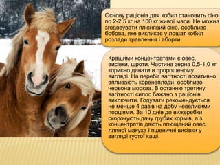 Основу раціонів для кобил становить сіно
по 2-2,5 кг на 100 кг живої маси. Не можна
згодовувати пліснявий сіно, особливо
бобова, яке викликає у лошат кобил
розлади травлення і аборти.
Кращими концентратами є овес,
висівки, шроти. Частина зерна 0,5-1,0 кг
корисно давати в пророщеному
вигляді. На перебіг вагітності позитивно
впливають коренеплоди, особливо
червона морква. В останню третину
вагітності силос бажано з раціонів
виключити. Годувати рекомендується
не менше 4 разів на добу невеликими
порціями. За 10 днів до вижеребки
скорочують дачу грубих кормів, а з
концентратів дають плющений овес,
лляної макуха і пшеничні висівки у
вигляді густої каші.
 