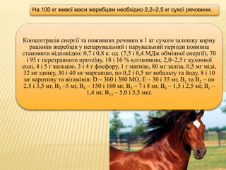 Концентрація енергії та поживних речовин в 1 кг сухого залишку корму
раціонів жеребців у непарувальний і парувальний періоди повинна
становити відповідно: 0,7 і 0,8 к. од. (7,5 і 8,4 МДж обмінної енергії), 70
і 95 г перетравного протеїну, 18 і 16 % клітковини, 2,0–2,5 г кухонної
солі, 4 і 5 г кальцію, 3 і 4 г фосфору, 1 г магнію, 80 мг заліза, 0,5 мг міді,
32 мг цинку, 30 і 40 мг марганцю, по 0,2 і 0,5 мг кобальту та йоду, 8 і 10
мг каротину та вітамінів: D – 360 і 380 МО, Е – 30 і 35 мг, В1 та В2 – по
2,5 і 3,5 мг, В3 –5 мг, В4 – 150 і 160 мг, В5 – 7 і 8 мг, В6 – 1,5 і 2,5 мг, Вс –
1,4 мг, В12 – 5,0 і 5,5 мкг.
На 100 кг живої маси жеребцям необхідно 2,2–2,5 кг сухої речовини.
 