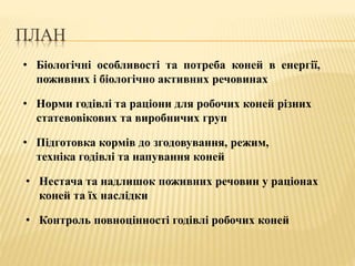 ПЛАН
• Біологічні особливості та потреба коней в енергії,
поживних і біологічно активних речовинах
• Норми годівлі та раціони для робочих коней різних
статевовікових та виробничих груп
• Нестача та надлишок поживних речовин у раціонах
коней та їх наслідки
• Контроль повноцінності годівлі робочих коней
• Підготовка кормів до згодовування, режим,
техніка годівлі та напування коней
 
