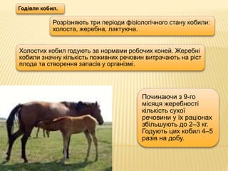 Годівля кобил.
Розрізняють три періоди фізіологічного стану кобили:
холоста, жеребна, лактуюча.
Холостих кобил годують за нормами робочих коней. Жеребні
кобили значну кількість поживних речовин витрачають на ріст
плода та створення запасів у організмі.
Починаючи з 9-го
місяця жеребності
кількість сухої
речовини у їх раціонах
збільшують до 2–3 кг.
Годують цих кобил 4–5
разів на добу.
 