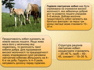Годівля лактуючих кобил має бути
спрямована на отримання високої
молочності, яка забезпечує добрий
ріст та розвиток лошати упродовж
5–6 місяців. Добова молочна
продуктивність кобил залежить від
багатьох факторів і за перші три
місяці лактації може становити 10–
20 кг.
Продуктивність кобил оцінюють за
живою масою лошати. Якщо жива
маса його у місячному віці
подвоїлась, то молочність такої
кобили добра. Для підтримання
високої молочності та працездатності
норму згодовування сухої речовини
лактуючим кобилам збільшують на 4–
6 кг на добу. Годують їх 4–5 разів,
напувають досхочу перед годівлею.
Структура раціонів
лактуючих кобил:
концентрати становлять
– 25–40 %, грубі – 40–
45, соковиті – 15–35 %.
 
