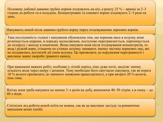 Половину добової даванки грубих кормів згодовують на ніч, а решту 25 % – вранці за 2–3
години до роботи та в полудень. Концентровані та соковиті корми згодовують 2–3 рази на
день.
Напувають коней після даванки грубого корму перед згодовуванням зернових кормів.
Така послідовність годівлі і напування обумовлена тим, що кормова маса в шлунку коня
розміщується шарами, в порядку надходження, поступово перетравлюється, переміщується
до пілорусу і виходу в кишечник. Якщо напувати коня після згодовування концентратів, то
вода і рідкий корм, стікаючи по стінках шлунку змивають значну частину кормових мас, які
не піддавались достатній дії соків шлунку. Це призводить до порушення перетравності і
викликає важкі хвороби травного каналу.
При виконанні важких робіт, особливо у літній період, кінь дуже потіє, виділяє значну
кількість води через шкіру і дихання. Тому необхідно його своєчасно напувати, так як втрата
10 % вологи призводить до значного зниження працездатності, а при витраті 20 % вологи,
кінь гине.
Влітку коня треба напувати не менше 3–х разів на добу, випоюючи 40–50 літрів, а в спеку – до
60 л води.
Спітнілих від роботи коней поїти не можна, так як це викликає застуду та ревматичне
запалення копит (опій).
 