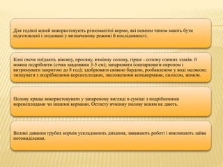 Для годівлі коней використовують різноманітні корми, які певним чином мають бути
підготовлені і згодовані у визначеному режимі й послідовності.
Коні охоче поїдають вівсяну, просяну, ячмінну солому, гірше - солому озимих злаків. її
можна подрібнити (січка завдовжки 3-5 см); запарювати (ошпарювати окропом і
витримувати закритою до 8 год); здобрювати свіжою бардою, розбавленою у воді мелясою;
змішувати з подрібненими коренеплодами, зволоженими концкормами, силосом, жомом.
Полову краще використовувати у запареному вигляді в суміші з подрібненими
коренеплодами чи іншими кормами. Остисту ячмінну полову коням не дають.
Великі даванки грубих кормів ускладнюють дихання, заважають роботі і викликають зайве
потовиділення.
 