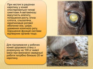 При нестачі в раціонах
каротину у коней
спостерігаються типові
симптоми А-авітамінозу:
відсутність апетиту,
погіршення росту, нічна
сліпота, сльозотеча,
кератинізація рогової
оболонки ока, шкіри,
ураження копитного рогу,
порушення функцій системи
відтворних органів тощо.
Для підтримання у робочих
коней здорового стану з
розрахунку на 100 кг живої
маси при виконанні середньої
роботи потрібно близько 20 мг
каротину.
 