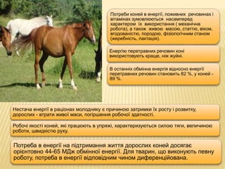 Потреби коней в енергії, поживних речовинах і
вітамінах зумовлюються насамперед
характером їх використання ( механічна
робота), а також живою масою, статтю, віком,
вгодованістю, породою, фізіологічним станом
(жеребність, лактація).
Енергію перетравних речовин коні
використовують краще, ніж жуйні.
В останніх обмінна енергія відносно енергії
перетравних речовин становить 82 %, у коней -
89 %.
Нестача енергії в раціонах молодняку є причиною затримки їх росту і розвитку,
дорослих - втрати живої маси, погіршення робочої здатності.
Робочі якості коней, які працюють в упряжі, характеризуються силою тяги, величиною
роботи, швидкістю руху.
Потреба в енергії на підтримання життя дорослих коней досягає
орієнтовно 44-65 МДж обмінної енергії. Для тварин, що виконують певну
роботу, потреба в енергії відповідним чином диференційована.
 