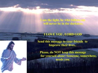 I am the light, he who follows me will never be in the darkness. I LOVE YOU, LORD GOD Send this message to your friends  to  Improve their lives..  Please, do NOT keep this message for yourself alone! Someone, somewhere, needs you. 