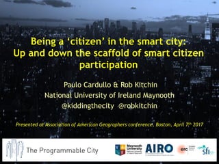 Being a ‘citizen’ in the smart city:
Up and down the scaffold of smart citizen
participation
Paulo Cardullo & Rob Kitchin
National University of Ireland Maynooth
@kiddingthecity @robkitchin
Presented at Association of American Geographers conference, Boston, April 7th 2017
 