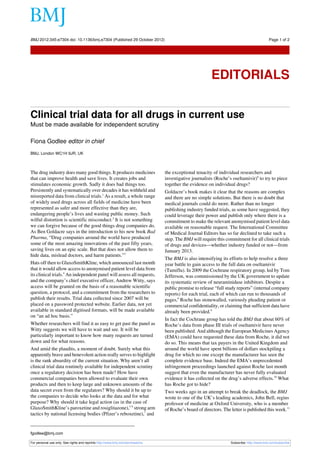 BMJ 2012;345:e7304 doi: 10.1136/bmj.e7304 (Published 29 October 2012)                                                                       Page 1 of 2

Editorials




                                                                                                         EDITORIALS


Clinical trial data for all drugs in current use
Must be made available for independent scrutiny

Fiona Godlee editor in chief
BMJ, London WC1H 9JR, UK



The drug industry does many good things. It produces medicines                  the exceptional tenacity of individual researchers and
that can improve health and save lives. It creates jobs and                     investigative journalists (Roche’s oseltamivir)8 to try to piece
stimulates economic growth. Sadly it does bad things too.                       together the evidence on individual drugs?
Persistently and systematically over decades it has withheld and                Goldacre’s book makes it clear that the reasons are complex
misreported data from clinical trials.1 As a result, a whole range              and there are no simple solutions. But there is no doubt that
of widely used drugs across all fields of medicine have been                    medical journals could do more. Rather than no longer
represented as safer and more effective than they are,                          publishing industry funded trials, as some have suggested, they
endangering people’s lives and wasting public money. Such                       could leverage their power and publish only where there is a
wilful distortion is scientific misconduct.2 It is not something                commitment to make the relevant anonymised patient level data
we can forgive because of the good things drug companies do.                    available on reasonable request. The International Committee
As Ben Goldacre says in the introduction to his new book Bad                    of Medical Journal Editors has so far declined to take such a
Pharma, “Drug companies around the world have produced                          step. The BMJ will require this commitment for all clinical trials
some of the most amazing innovations of the past fifty years,                   of drugs and devices—whether industry funded or not—from
saving lives on an epic scale. But that does not allow them to                  January 2013.
hide data, mislead doctors, and harm patients.”3
                                                                                The BMJ is also intensifying its efforts to help resolve a three
Hats off then to GlaxoSmithKline, which announced last month                    year battle to gain access to the full data on oseltamivir
that it would allow access to anonymised patient level data from                (Tamiflu). In 2009 the Cochrane respiratory group, led by Tom
its clinical trials.4 An independent panel will assess all requests,            Jefferson, was commissioned by the UK government to update
and the company’s chief executive officer, Andrew Witty, says                   its systematic review of neuraminidase inhibitors. Despite a
access will be granted on the basis of a reasonable scientific                  public promise to release “full study reports” (internal company
question, a protocol, and a commitment from the researchers to                  reports) for each trial, each of which can run to thousands of
publish their results. Trial data collected since 2007 will be                  pages,8 Roche has stonewalled, variously pleading patient or
placed on a password protected website. Earlier data, not yet                   commercial confidentiality, or claiming that sufficient data have
available in standard digitised formats, will be made available                 already been provided.9
on “an ad hoc basis.”
                                                                                In fact the Cochrane group has told the BMJ that about 60% of
Whether researchers will find it as easy to get past the panel as               Roche’s data from phase III trials of oseltamivir have never
Witty suggests we will have to wait and see. It will be                         been published. And although the European Medicines Agency
particularly important to know how many requests are turned                     (EMA) could have requested these data from Roche, it did not
down and for what reasons.                                                      do so. This means that tax payers in the United Kingdom and
And amid the plaudits, a moment of doubt. Surely what this                      around the world have spent billions of dollars stockpiling a
apparently brave and benevolent action really serves to highlight               drug for which no one except the manufacturer has seen the
is the rank absurdity of the current situation. Why aren’t all                  complete evidence base. Indeed the EMA’s unprecedented
clinical trial data routinely available for independent scrutiny                infringement proceedings launched against Roche last month
once a regulatory decision has been made? How have                              suggest that even the manufacturer has never fully evaluated
commercial companies been allowed to evaluate their own                         evidence it has collected on the drug’s adverse effects.10 What
products and then to keep large and unknown amounts of the                      has Roche got to hide?
data secret even from the regulators? Why should it be up to                    Two weeks ago in an attempt to break the deadlock, the BMJ
the companies to decide who looks at the data and for what                      wrote to one of the UK’s leading academics, John Bell, regius
purpose? Why should it take legal action (as in the case of                     professor of medicine at Oxford University, who is a member
GlaxoSmithKline’s paroxetine and rosiglitazone),5 6 strong arm                  of Roche’s board of directors. The letter is published this week.11
tactics by national licensing bodies (Pfizer’s reboxetine),7 and


fgodlee@bmj.com

For personal use only: See rights and reprints http://www.bmj.com/permissions                                      Subscribe: http://www.bmj.com/subscribe
 