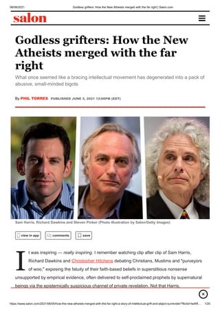 08/06/2021 Godless grifters: How the New Atheists merged with the far right | Salon.com
https://www.salon.com/2021/06/05/how-the-new-atheists-merged-with-the-far-right-a-story-of-intellectual-grift-and-abject-surrender/?fbclid=IwAR… 1/20
Godless grifters: How the New
Atheists merged with the far
right
What once seemed like a bracing intellectual movement has degenerated into a pack of
abusive, small-minded bigots
By PHIL TORRES PUBLISHED JUNE 5, 2021 12:00PM (EDT)
Sam Harris, Richard Dawkins and Steven Pinker (Photo illustration by Salon/Getty Images)
I
view in app comments save
t was inspiring — really inspiring. I remember watching clip after clip of Sam Harris,
Richard Dawkins and Christopher Hitchens debating Christians, Muslims and "purveyors
of woo," exposing the fatuity of their faith-based beliefs in superstitious nonsense
unsupported by empirical evidence, often delivered to self-proclaimed prophets by supernatural
beings via the epistemically suspicious channel of private revelation. Not that Harris,
Dawkins and Hitchens were saying anything particularly novel — the inconsistencies and ×
 