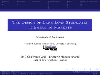 Overview          Motivations          Literature         Empirical design   Results           Summary & Perspectives




             The Design of Bank Loan Syndicates
                    in Emerging Markets

                                           Christophe J. Godlewski

                             Faculty of Business and Economics, University of Strasbourg




                          EMG Conference 2008 - Emerging Markets Finance
                                  Cass Business School, London



Christophe J. Godlewski                                                                LaRGE, University of Strasbourg
The Design of Bank Loan Syndicates in Emerging Markets Economics                                                1/ 19
 