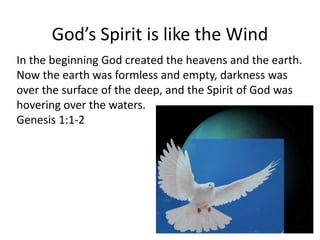 God’s Spirit is like the Wind
In the beginning God created the heavens and the earth.
Now the earth was formless and empty, darkness was
over the surface of the deep, and the Spirit of God was
hovering over the waters.
Genesis 1:1-2
 