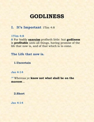 GODLINESS
I. It’s Important 1Tim 4:8
1Tim 4:8
8 For bodily exercise profiteth little: but godliness
is profitable unto all things, having promise of the
life that now is, and of that which is to come.
The Life that now is.
1.Uncertain
Jas 4:14
14
Whereas ye know not what shall be on the
morrow…
2.Short
Jas 4:14
 